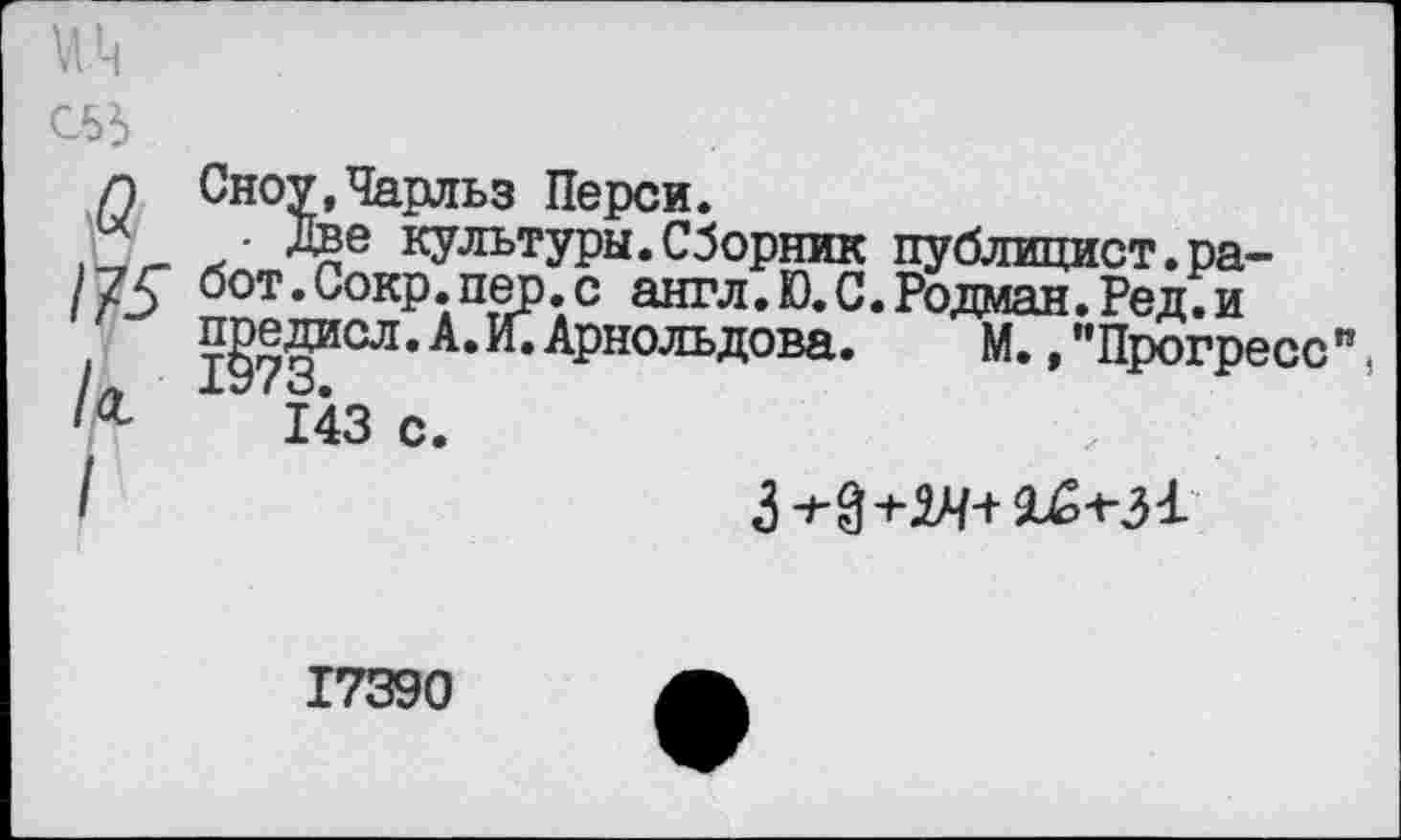 ﻿Сноу,Чарльз Перси.
• Две культуры.Сборник публицист.работ. Сокр. пер. с англ. Ю. С. Родман. Ре д. и предиол. А. И.Арнольдова.	М.,"Прогресс"
ХУ (о«
143 с.

17390